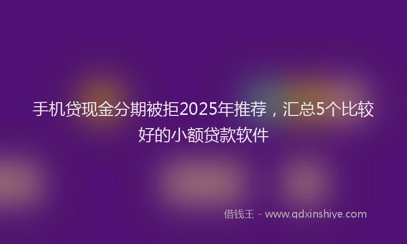 手机贷现金分期被拒2025年推荐，汇总5个比较好的小额贷款软件