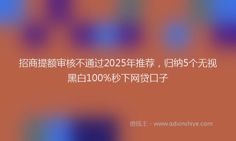 招商提额审核不通过2025年推荐，归纳5个无视黑白100%秒下网贷口子