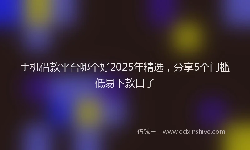 手机借款平台哪个好2025年精选，分享5个门槛低易下款口子