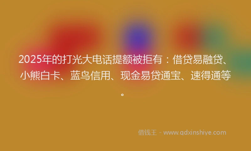 2025年的打光大电话提额被拒有：借贷易融贷、小熊白卡、蓝鸟信用、现金易贷通宝、速得通等。