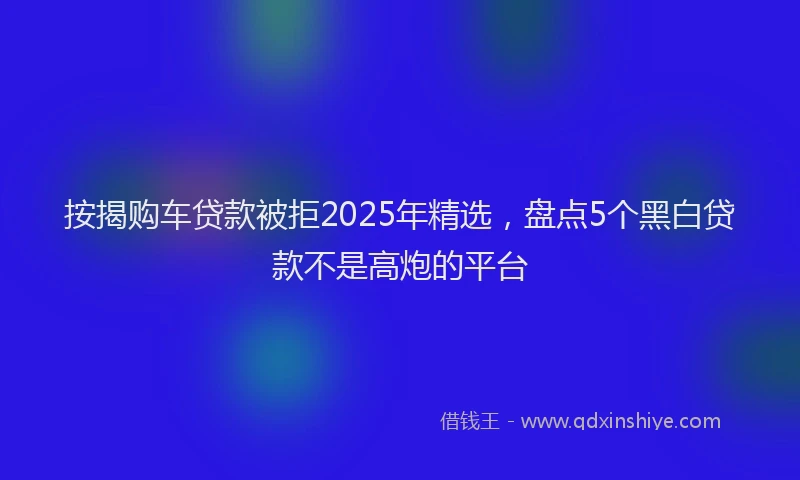 按揭购车贷款被拒2025年精选，盘点5个黑白贷款不是高炮的平台
