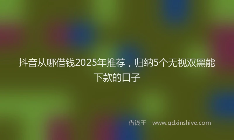 抖音从哪借钱2025年推荐，归纳5个无视双黑能下款的口子