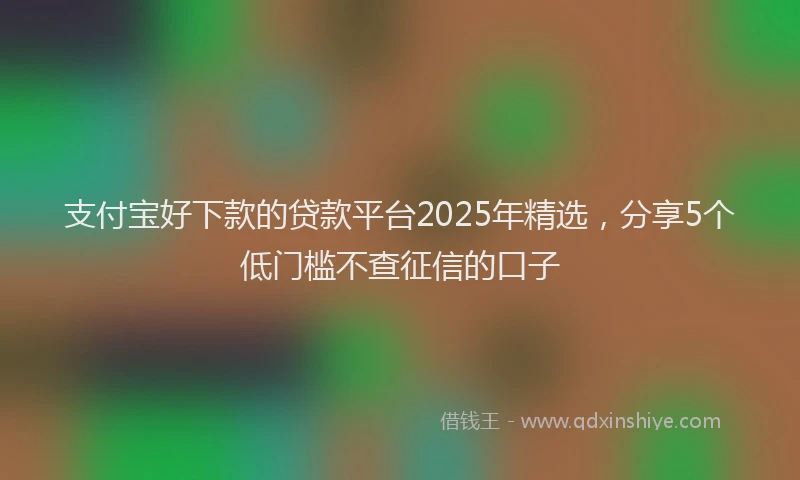 支付宝好下款的贷款平台2025年精选，分享5个低门槛不查征信的口子