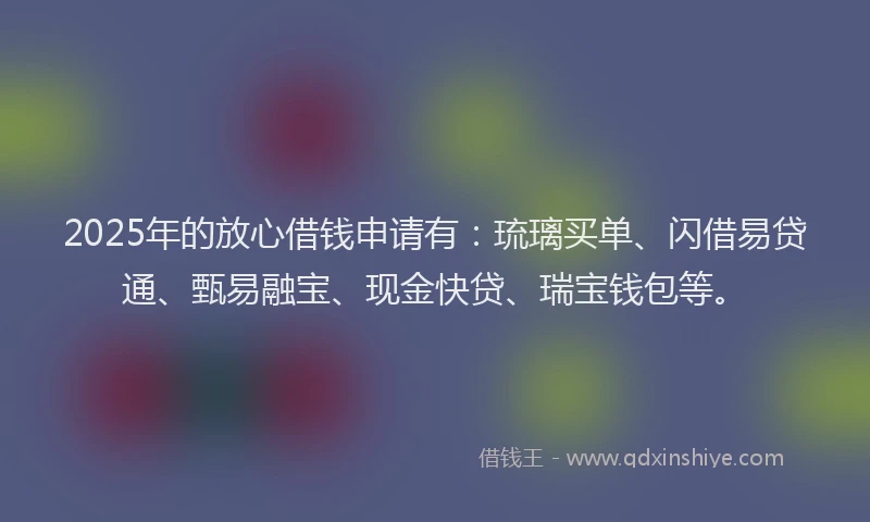 2025年的放心借钱申请有：琉璃买单、闪借易贷通、甄易融宝、现金快贷、瑞宝钱包等。
