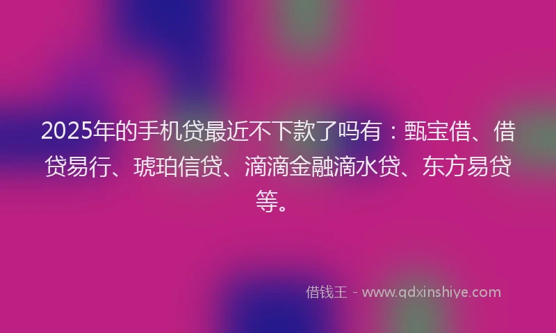 2025年的手机贷最近不下款了吗有：甄宝借、借贷易行、琥珀信贷、滴滴金融滴水贷、东方易贷等。