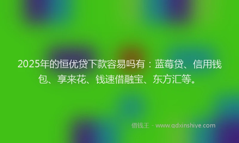2025年的恒优贷下款容易吗有：蓝莓贷、信用钱包、享来花、钱速借融宝、东方汇等。