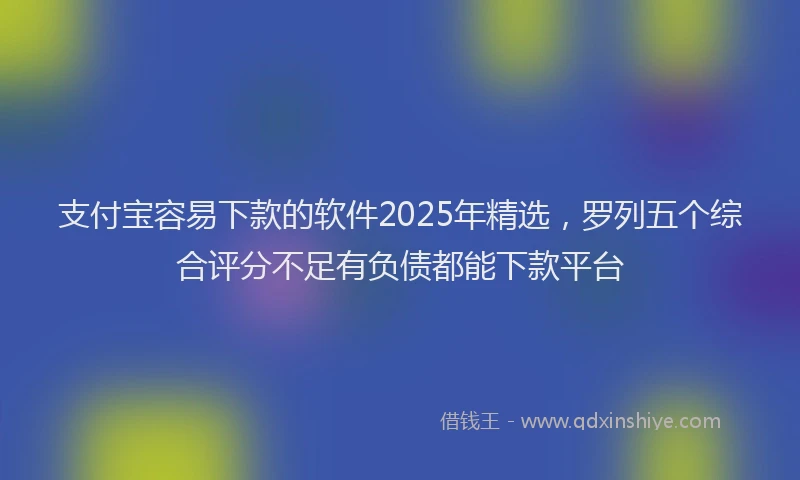 支付宝容易下款的软件2025年精选，罗列五个综合评分不足有负债都能下款平台