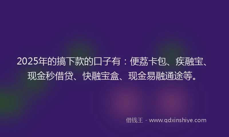 2025年的搞下款的口子有：便荔卡包、疾融宝、现金秒借贷、快融宝盒、现金易融通途等。
