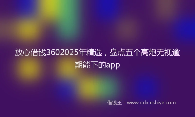放心借钱3602025年精选，盘点五个高炮无视逾期能下的app