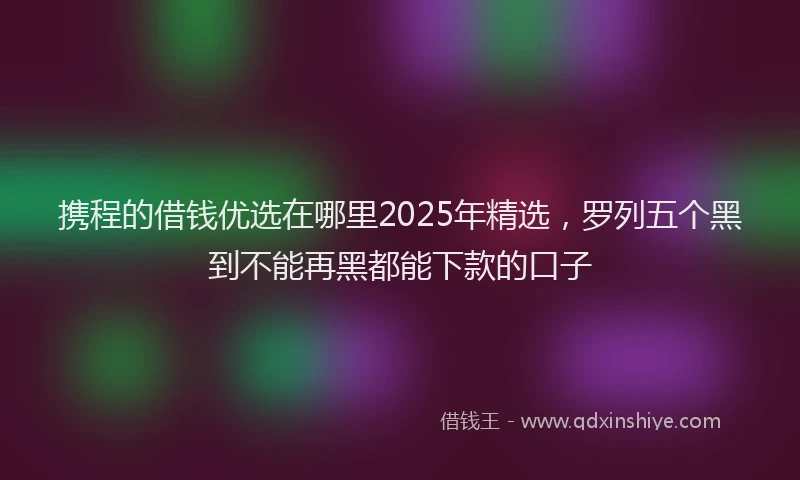 携程的借钱优选在哪里2025年精选，罗列五个黑到不能再黑都能下款的口子