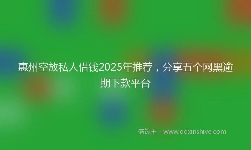 惠州空放私人借钱2025年推荐，分享五个网黑逾期下款平台
