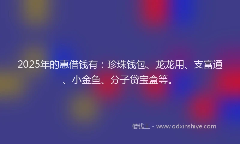 2025年的惠借钱有：珍珠钱包、龙龙用、支富通、小金鱼、分子贷宝盒等。