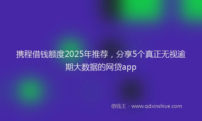 携程借钱额度2025年推荐，分享5个真正无视逾期大数据的网贷app
