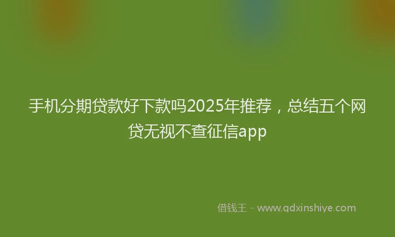 手机分期贷款好下款吗2025年推荐，总结五个网贷无视不查征信app