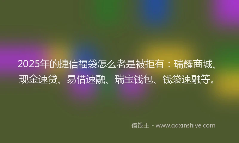 2025年的捷信福袋怎么老是被拒有：瑞耀商城、现金速贷、易借速融、瑞宝钱包、钱袋速融等。