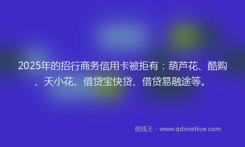 2025年的招行商务信用卡被拒有：葫芦花、酷购、天小花、借贷宝快贷、借贷易融途等。