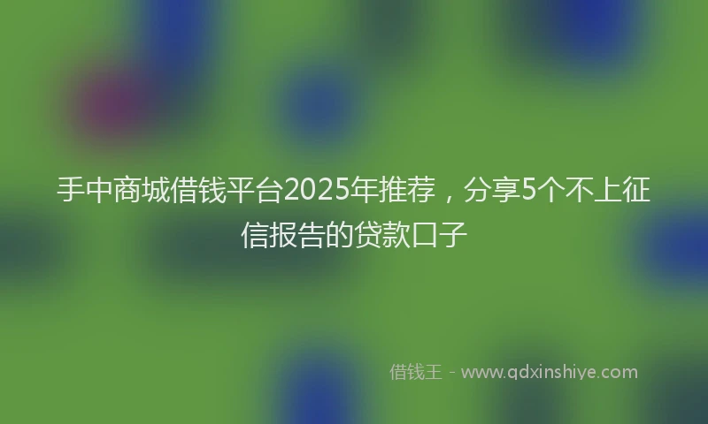 手中商城借钱平台2025年推荐，分享5个不上征信报告的贷款口子