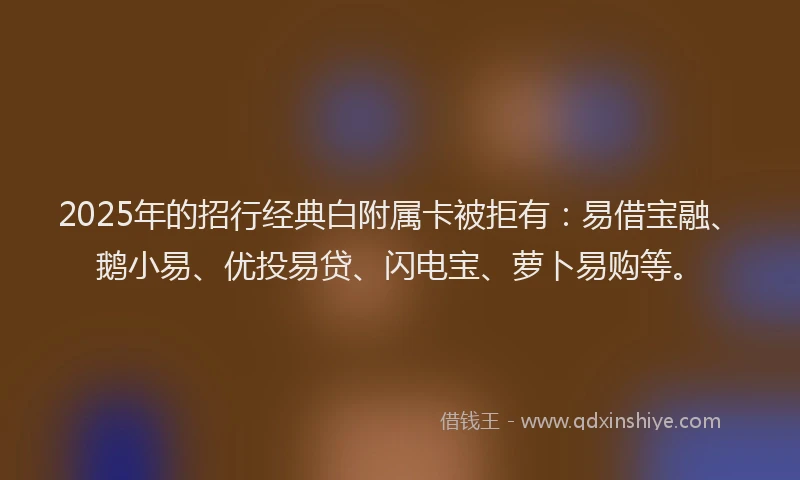 2025年的招行经典白附属卡被拒有：易借宝融、鹅小易、优投易贷、闪电宝、萝卜易购等。