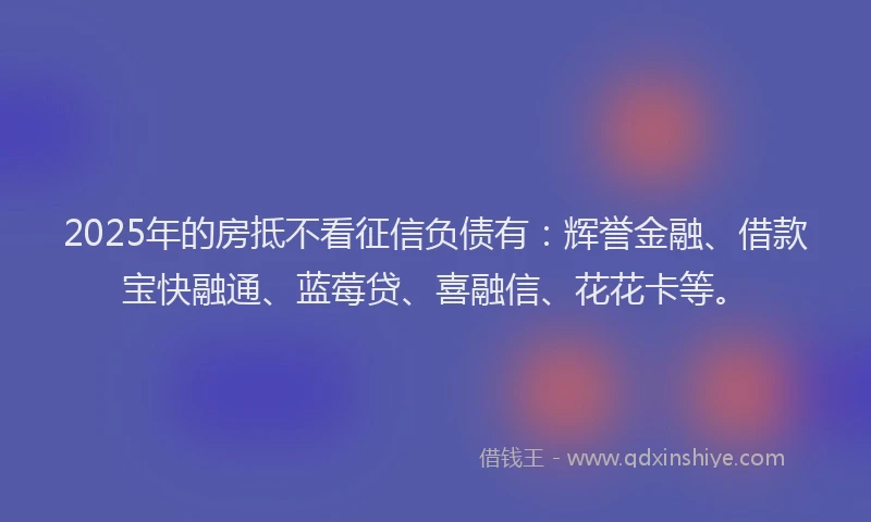 2025年的房抵不看征信负债有：辉誉金融、借款宝快融通、蓝莓贷、喜融信、花花卡等。