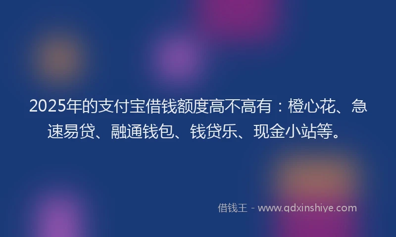 2025年的支付宝借钱额度高不高有：橙心花、急速易贷、融通钱包、钱贷乐、现金小站等。