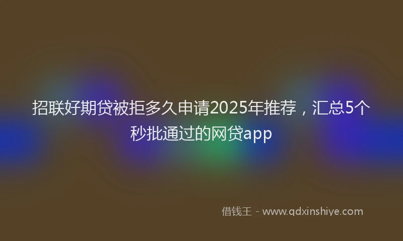 招联好期贷被拒多久申请2025年推荐，汇总5个秒批通过的网贷app