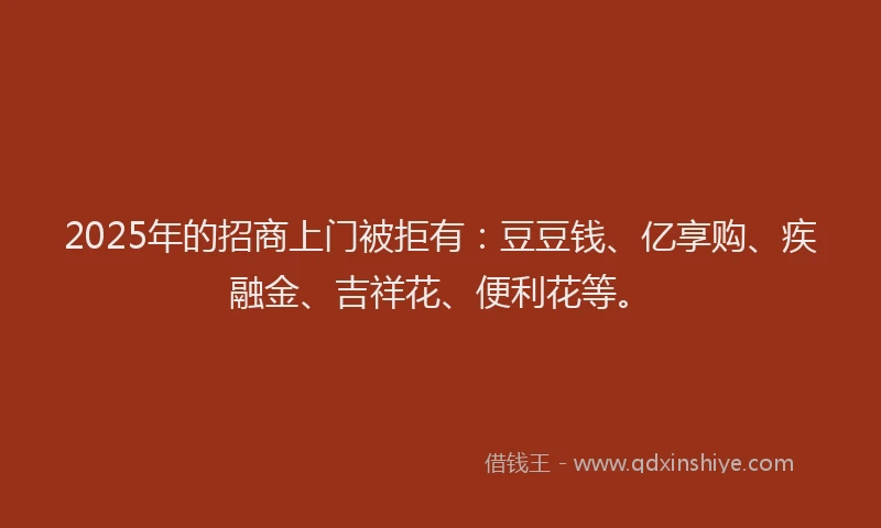 2025年的招商上门被拒有：豆豆钱、亿享购、疾融金、吉祥花、便利花等。