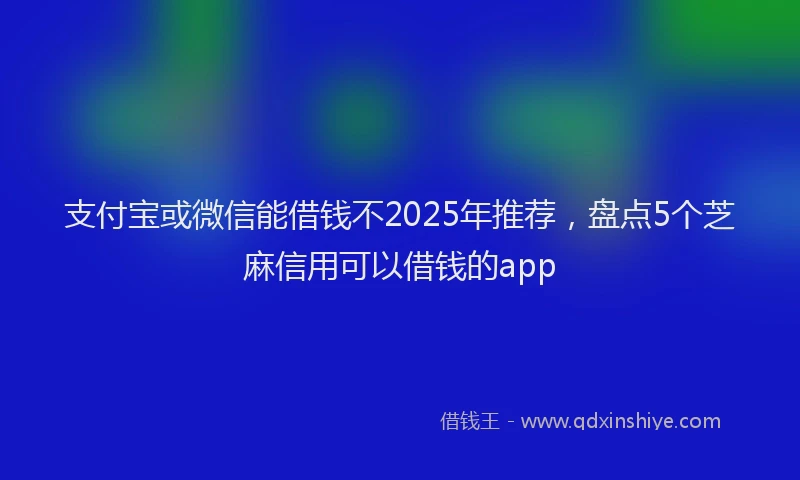 支付宝或微信能借钱不2025年推荐，盘点5个芝麻信用可以借钱的app