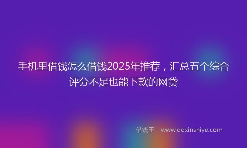 手机里借钱怎么借钱2025年推荐，汇总五个综合评分不足也能下款的网贷