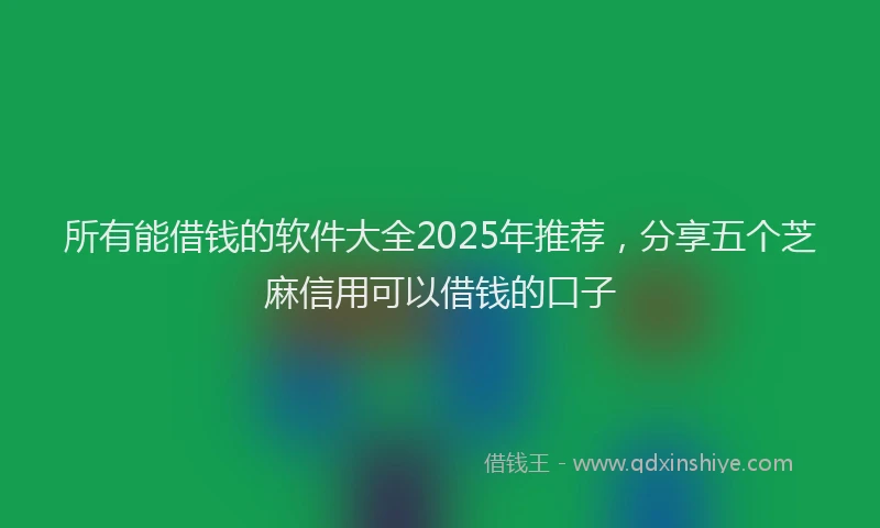所有能借钱的软件大全2025年推荐，分享五个芝麻信用可以借钱的口子