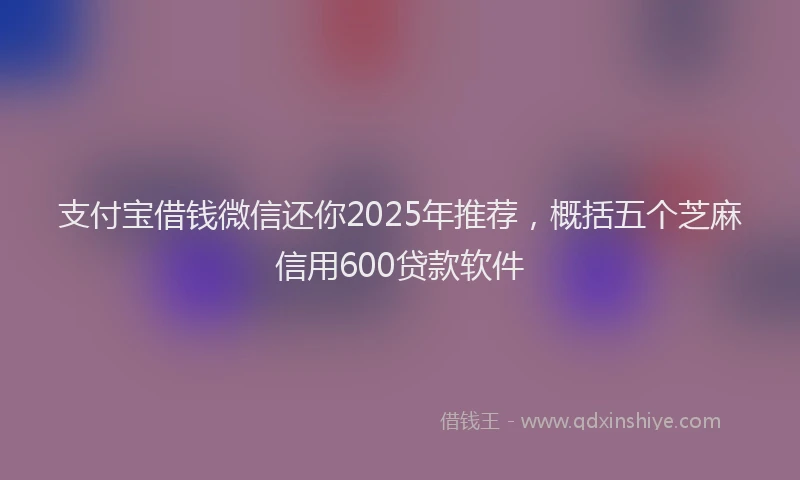 支付宝借钱微信还你2025年推荐，概括五个芝麻信用600贷款软件