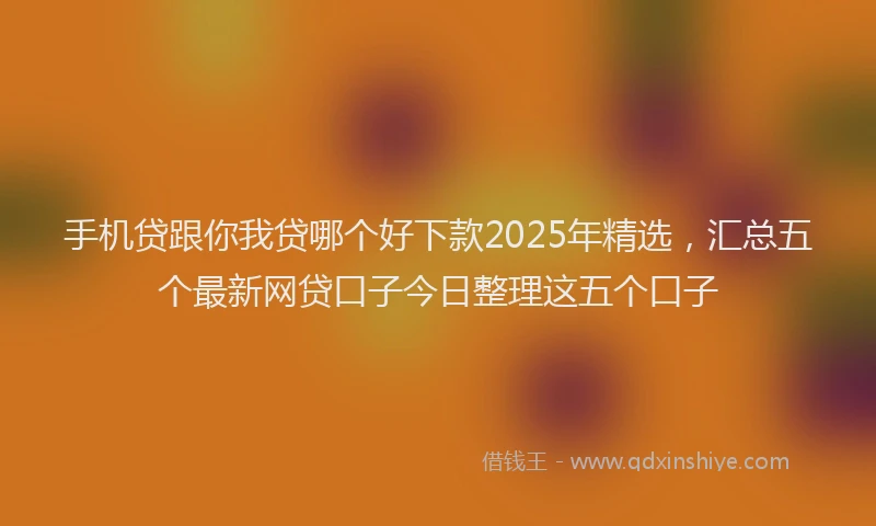 手机贷跟你我贷哪个好下款2025年精选，汇总五个最新网贷口子今日整理这五个口子
