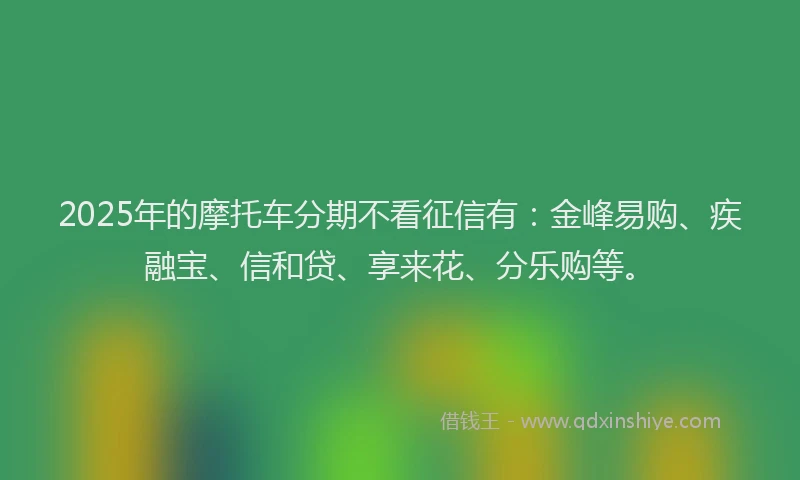 2025年的摩托车分期不看征信有：金峰易购、疾融宝、信和贷、享来花、分乐购等。