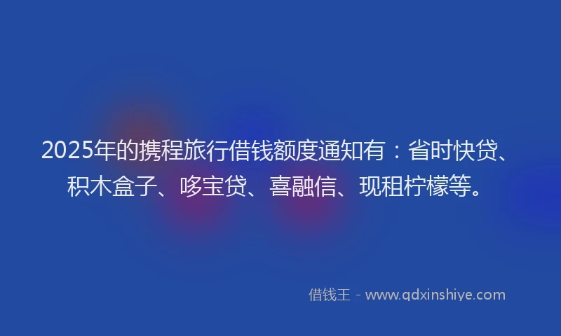 2025年的携程旅行借钱额度通知有：省时快贷、积木盒子、哆宝贷、喜融信、现租柠檬等。