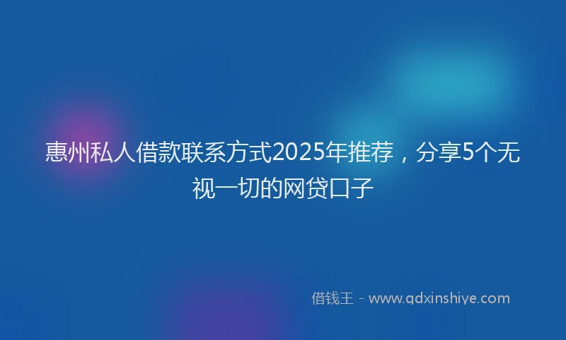 惠州私人借款联系方式2025年推荐，分享5个无视一切的网贷口子