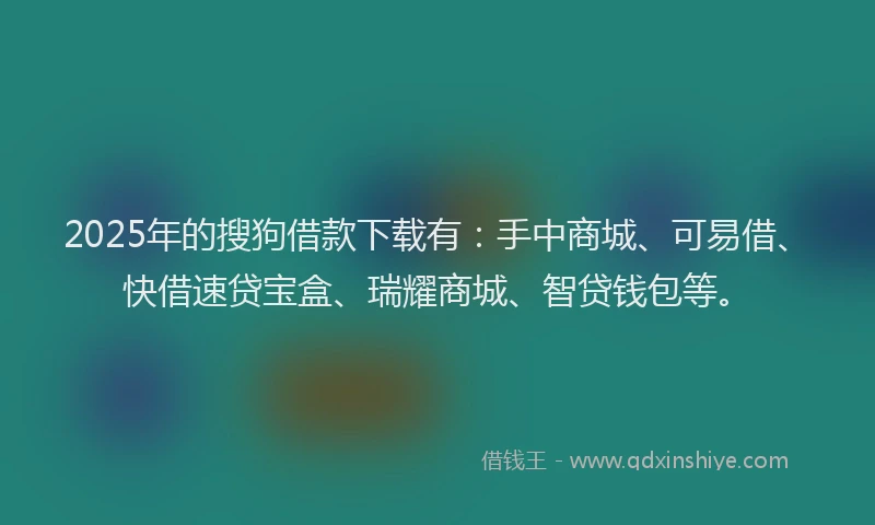 2025年的搜狗借款下载有：手中商城、可易借、快借速贷宝盒、瑞耀商城、智贷钱包等。