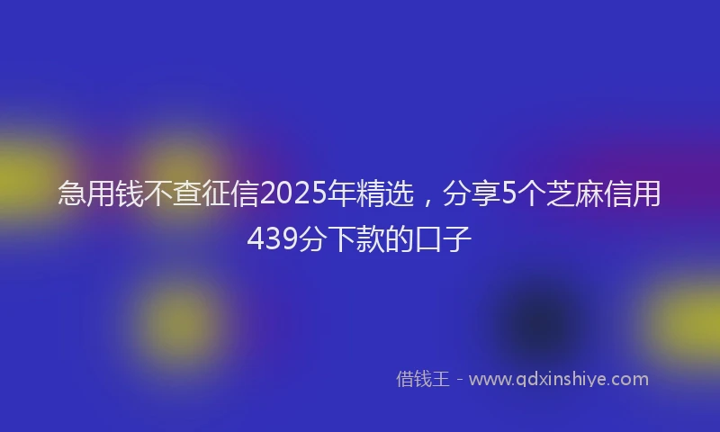 急用钱不查征信2025年精选，分享5个芝麻信用439分下款的口子