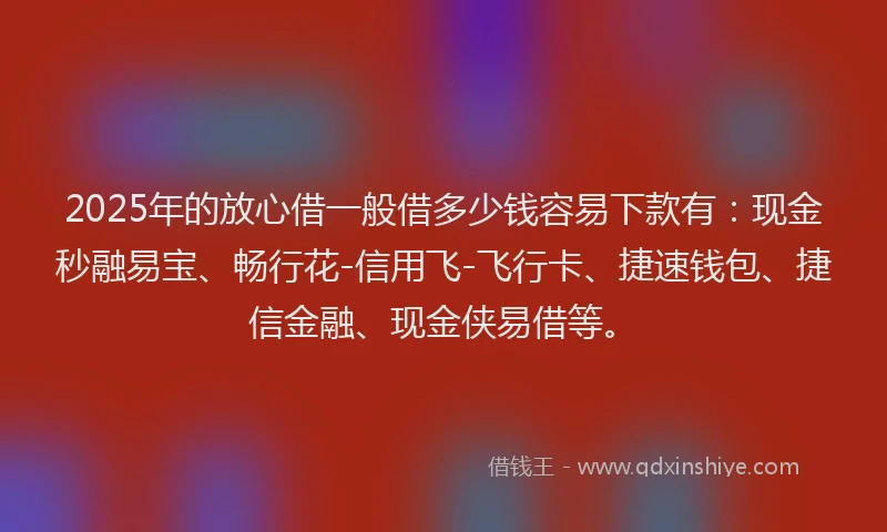 2025年的放心借一般借多少钱容易下款有：现金秒融易宝、畅行花-信用飞-飞行卡、捷速钱包、捷信金融、现金侠易借等。