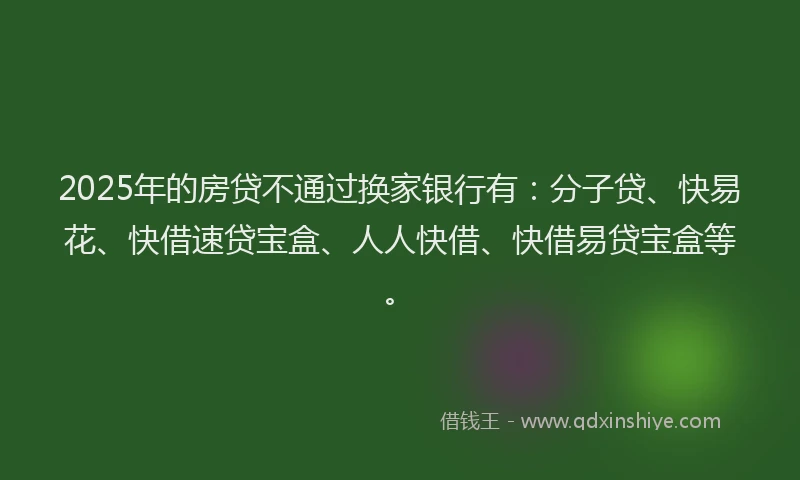 2025年的房贷不通过换家银行有：分子贷、快易花、快借速贷宝盒、人人快借、快借易贷宝盒等。