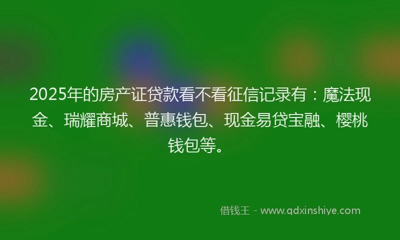 2025年的房产证贷款看不看征信记录有：魔法现金、瑞耀商城、普惠钱包、现金易贷宝融、樱桃钱包等。