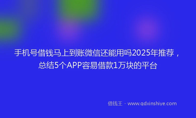 手机号借钱马上到账微信还能用吗2025年推荐，总结5个APP容易借款1万块的平台