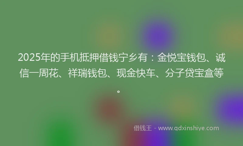 2025年的手机抵押借钱宁乡有：金悦宝钱包、诚信一周花、祥瑞钱包、现金快车、分子贷宝盒等。