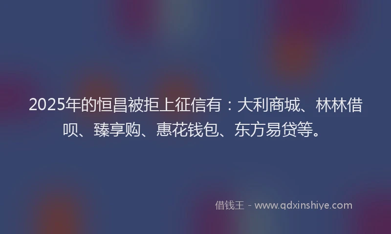 2025年的恒昌被拒上征信有：大利商城、林林借呗、臻享购、惠花钱包、东方易贷等。