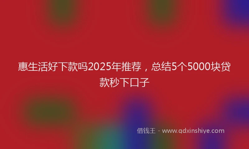 惠生活好下款吗2025年推荐，总结5个5000块贷款秒下口子