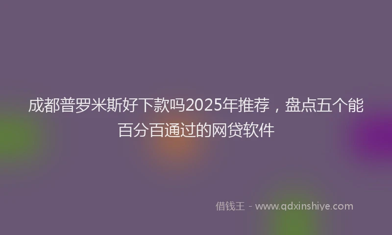 成都普罗米斯好下款吗2025年推荐，盘点五个能百分百通过的网贷软件