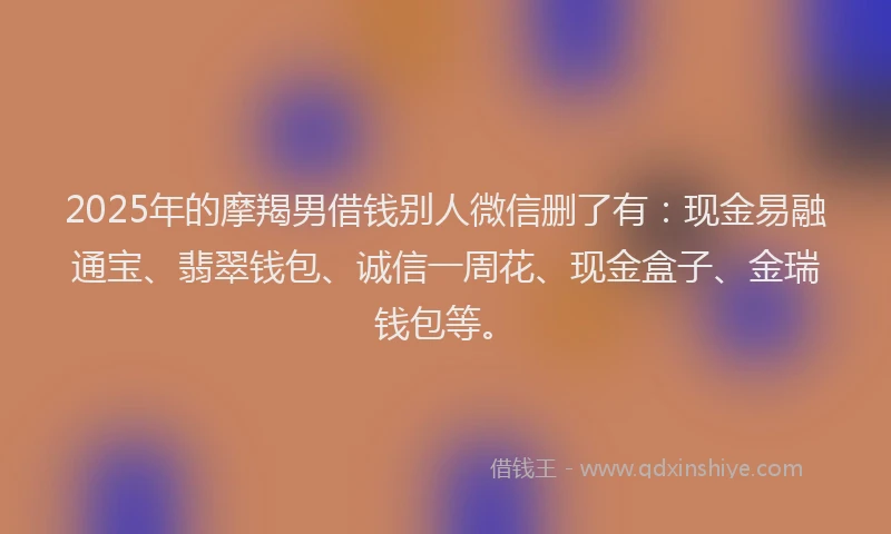 2025年的摩羯男借钱别人微信删了有：现金易融通宝、翡翠钱包、诚信一周花、现金盒子、金瑞钱包等。