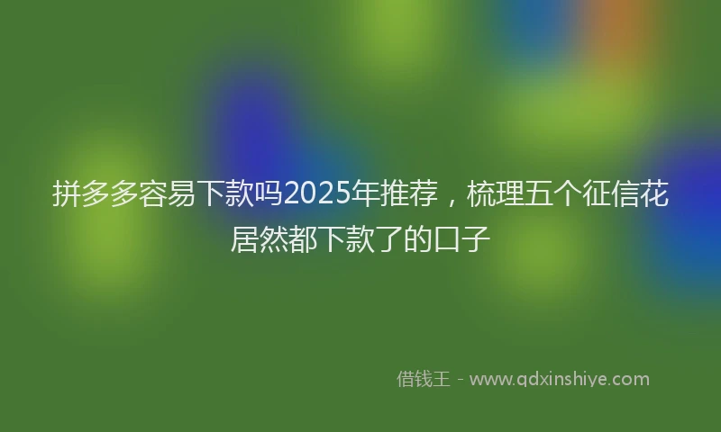拼多多容易下款吗2025年推荐，梳理五个征信花居然都下款了的口子