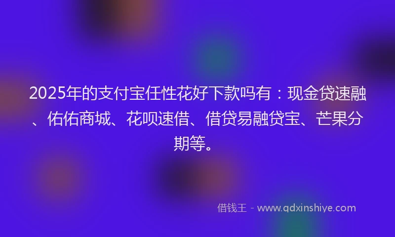 2025年的支付宝任性花好下款吗有：现金贷速融、佑佑商城、花呗速借、借贷易融贷宝、芒果分期等。