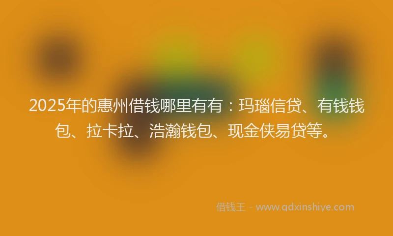 2025年的惠州借钱哪里有有：玛瑙信贷、有钱钱包、拉卡拉、浩瀚钱包、现金侠易贷等。