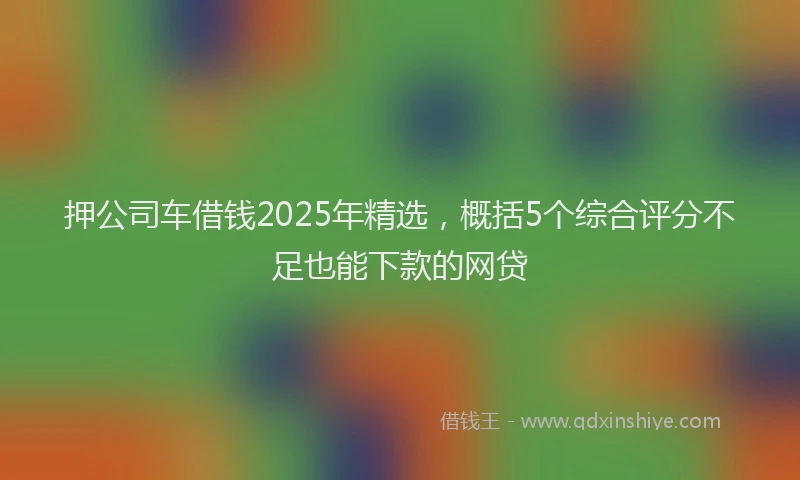 押公司车借钱2025年精选，概括5个综合评分不足也能下款的网贷