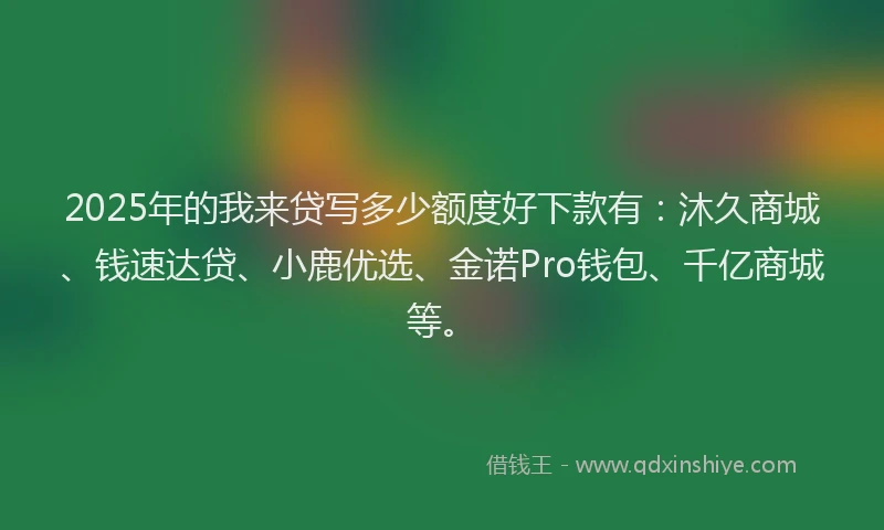 2025年的我来贷写多少额度好下款有：沐久商城、钱速达贷、小鹿优选、金诺Pro钱包、千亿商城等。
